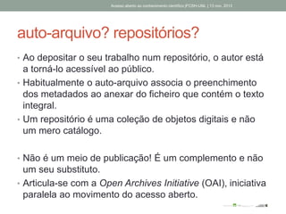 auto-arquivo? repositórios?
• Ao depositar o seu trabalho num repositório, o autor está
a torná-lo acessível ao público.
• Habitualmente o auto-arquivo associa o preenchimento
dos metadados ao anexar do ficheiro que contém o texto
integral.
• Um repositório é uma coleção de objetos digitais e não
um mero catálogo.
• Não é um meio de publicação! É um complemento e não
um seu substituto.
• Articula-se com a Open Archives Initiative (OAI), iniciativa
paralela ao movimento do acesso aberto.
Acesso aberto ao conhecimento científico |FCSH-UNL | 13 nov. 2013
 