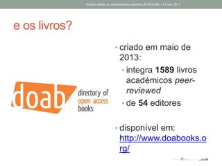 e os livros?
• criado em maio de
2013:
• integra 1589 livros
académicos peer-
reviewed
• de 54 editores
• disponível em:
http://www.doabooks.o
rg/
Acesso aberto ao conhecimento científico |FCSH-UNL | 13 nov. 2013
 