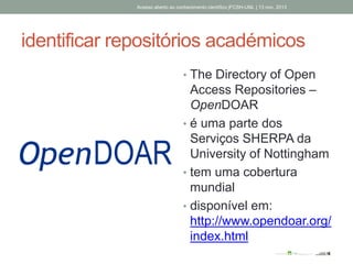 identificar repositórios académicos
• The Directory of Open
Access Repositories –
OpenDOAR
• é uma parte dos
Serviços SHERPA da
University of Nottingham
• tem uma cobertura
mundial
• disponível em:
http://www.opendoar.org/
index.html
Acesso aberto ao conhecimento científico |FCSH-UNL | 13 nov. 2013
 