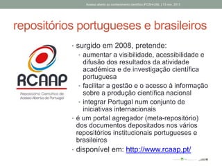 repositórios portugueses e brasileiros
• surgido em 2008, pretende:
• aumentar a visibilidade, acessibilidade e
difusão dos resultados da atividade
académica e de investigação científica
portuguesa
• facilitar a gestão e o acesso à informação
sobre a produção científica nacional
• integrar Portugal num conjunto de
iniciativas internacionais
• é um portal agregador (meta-repositório)
dos documentos depositados nos vários
repositórios institucionais portugueses e
brasileiros
• disponível em: http://www.rcaap.pt/
Acesso aberto ao conhecimento científico |FCSH-UNL | 13 nov. 2013
 