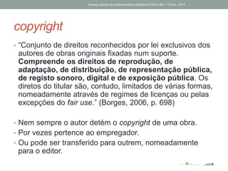 copyright
• “Conjunto de direitos reconhecidos por lei exclusivos dos
autores de obras originais fixadas num suporte.
Compreende os direitos de reprodução, de
adaptação, de distribuição, de representação pública,
de registo sonoro, digital e de exposição pública. Os
diretos do titular são, contudo, limitados de várias formas,
nomeadamente através de regimes de licenças ou pelas
excepções do fair use.” (Borges, 2006, p. 698)
• Nem sempre o autor detém o copyright de uma obra.
• Por vezes pertence ao empregador.
• Ou pode ser transferido para outrem, nomeadamente
para o editor.
Acesso aberto ao conhecimento científico |FCSH-UNL | 13 nov. 2013
 