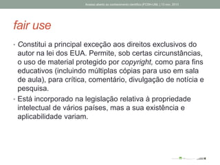 fair use
• Constitui a principal exceção aos direitos exclusivos do
autor na lei dos EUA. Permite, sob certas circunstâncias,
o uso de material protegido por copyright, como para fins
educativos (incluindo múltiplas cópias para uso em sala
de aula), para crítica, comentário, divulgação de notícia e
pesquisa.
• Está incorporado na legislação relativa à propriedade
intelectual de vários países, mas a sua existência e
aplicabilidade variam.
Acesso aberto ao conhecimento científico |FCSH-UNL | 13 nov. 2013
 