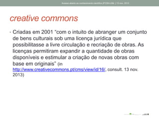 creative commons
• Criadas em 2001 “com o intuito de abranger um conjunto
de bens culturais sob uma licença jurídica que
possibilitasse a livre circulação e recriação de obras. As
licenças permitiram expandir a quantidade de obras
disponíveis e estimular a criação de novas obras com
base em originais” (in
http://www.creativecommons.pt/cms/view/id/16/, consult. 13 nov.
2013)
Acesso aberto ao conhecimento científico |FCSH-UNL | 13 nov. 2013
 