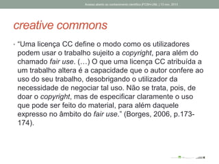 creative commons
• “Uma licença CC define o modo como os utilizadores
podem usar o trabalho sujeito a copyright, para além do
chamado fair use. (…) O que uma licença CC atribuída a
um trabalho altera é a capacidade que o autor confere ao
uso do seu trabalho, desobrigando o utilizador da
necessidade de negociar tal uso. Não se trata, pois, de
doar o copyright, mas de especificar claramente o uso
que pode ser feito do material, para além daquele
expresso no âmbito do fair use.” (Borges, 2006, p.173-
174).
Acesso aberto ao conhecimento científico |FCSH-UNL | 13 nov. 2013
 