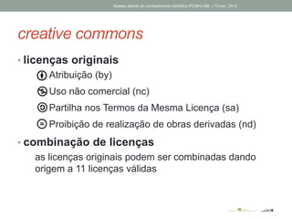 creative commons
Acesso aberto ao conhecimento científico |FCSH-UNL | 13 nov. 2013
• licenças originais
• Atribuição (by)
• Uso não comercial (nc)
• Partilha nos Termos da Mesma Licença (sa)
• Proibição de realização de obras derivadas (nd)
• combinação de licenças
as licenças originais podem ser combinadas dando
origem a 11 licenças válidas
 