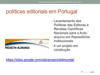políticas editoriais em Portugal
• Levantamento das
Políticas das Editoras e
Revistas Científicas
Nacionais para o Auto-
arquivo em Repositórios
Institucionais
• é um projeto em
construção
Acesso aberto ao conhecimento científico |FCSH-UNL | 13 nov. 2013
https://sites.google.com/site/projectoblimunda/
 
