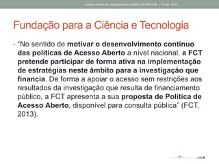 Fundação para a Ciência e Tecnologia
• “No sentido de motivar o desenvolvimento contínuo
das políticas de Acesso Aberto a nível nacional, a FCT
pretende participar de forma ativa na implementação
de estratégias neste âmbito para a investigação que
financia. De forma a apoiar o acesso sem restrições aos
resultados da investigação que resulta de financiamento
público, a FCT apresenta a sua proposta de Política de
Acesso Aberto, disponível para consulta pública” (FCT,
2013).
Acesso aberto ao conhecimento científico |FCSH-UNL | 13 nov. 2013
 