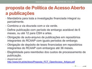 proposta de Política de Acesso Aberto
a publicações
• Mandatória para toda a investigação financiada integral ou
parcialmente.
• Combina a via dourada com a via verde.
• Define publicação com período de embargo aceitável de 6
meses, ou até 12 para CSH e artes.
• Obrigação de auto-arquivo de publicações em repositórios
integrantes do RCAAP com iguais períodos de embargo.
• Obrigação de depósito de teses financiadas em repositórios
integrantes do RCAAP com embargos até 36 meses.
• Elegibilidade para reembolso dos custos de processamento de
publicação.
• disponível em:
http://www.fct.pt/dsi/docs/Proposta_FCT_OpenAccess_Artigos.pdf
Acesso aberto ao conhecimento científico |FCSH-UNL | 13 nov. 2013
 