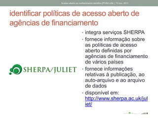 identificar políticas de acesso aberto de
agências de financiamento
• integra serviços SHERPA
• fornece informação sobre
as políticas de acesso
aberto definidas por
agências de financiamento
de vários países
• fornece informações
relativas à publicação, ao
auto-arquivo e ao arquivo
de dados
• disponível em:
http://www.sherpa.ac.uk/jul
iet/
Acesso aberto ao conhecimento científico |FCSH-UNL | 13 nov. 2013
 