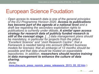 European Science Foudation
• Open access to research data is one of the general principles
of the EU Programme Horizon 2020. Access to publications
has become part of the agenda at a national level and a
draft law regarding the secondary exploitation rights to
publications is currently under debate. A similar open access
strategy for research data of publicly funded research is
still at the concept stage. […] data management plans should
be mandatory, in particular for projects from the pillars
“Excellent Science” and “Joint Research Centre”; that a
framework is needed taking into account different business
models for licenses; that an embargo of 12 months should be
possible and that data should be hosted on expandable
repositories. In addition, researchers should receive training
in data management to enhance the culture of data
sharing.
(fonte:
www.zbw.eu/e_press_room/e_press_releases/e_2013_05_02.htm )
Acesso aberto ao conhecimento científico |FCSH-UNL | 13 nov. 2013
 