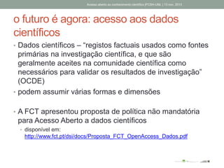 o futuro é agora: acesso aos dados
científicos
• Dados científicos – “registos factuais usados como fontes
primárias na investigação científica, e que são
geralmente aceites na comunidade científica como
necessários para validar os resultados de investigação”
(OCDE)
• podem assumir várias formas e dimensões
• A FCT apresentou proposta de política não mandatória
para Acesso Aberto a dados científicos
• disponível em:
http://www.fct.pt/dsi/docs/Proposta_FCT_OpenAccess_Dados.pdf
Acesso aberto ao conhecimento científico |FCSH-UNL | 13 nov. 2013
 