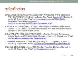 referências
BERLIN DECLARATION ON OPEN ACCESS TO KNOWLEDGE IN THE SCIENCES
AND HUMANITIES (2003) [Em linha]. Berlin : Max Planck Gesellschaft. [Consult. 13
nov. 2013]. Disponível na WWW: http://openaccess.mpg.de/286432/Berlin-
Declaration. Tradução portuguesa em:
http://openaccess.mpg.de/67693/BerlinDeclaration_pt.pdf.
BORGES, Maria Manuel (2006) – A esfera : comunicação académica e novos media.
Coimbra : FLUC. Tese de Doutoramento em Letras, área de Ciências Documentais,
apresentada à Universidade de Coimbra.
BUDAPEST OPEN ACCESS INITIATIVE (2002) – Read the Budapest Open Access
Initiative [Em linha]. [S.l.] : BOAI, 2002. [Consult. 13 nov. 2013]. Disponível na WWW:
http://www.budapestopenaccessinitiative.org/read.
CC: Creative Commons PT – Sobre a CC [Em linha]. [S.l.] : CC, [2006?]. [Consult. 13
nov. 2013]. Disponível na WWW: http://www.creativecommons.pt/cms/view/id/16/.
CREATIVE COMMONS [Em linha]. [S.l.] : Mountain View, CA : CC, [s.d.]. [Consult. 13
nov. 2013]. Disponível na WWW: http://creativecommons.org/.
Acesso aberto ao conhecimento científico |FCSH-UNL | 13 nov. 2013
 