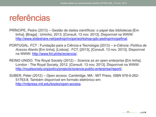referências
PRÍNCIPE, Pedro (2013) – Gestão de dados científicos: o papel das bibliotecas [Em
linha]. [Braga] : Uminho, 2013. [Consult. 13 nov. 2013]. Disponível na WWW:
http://www.slideshare.net/pedroprincipe/workshop-gdc-pedroprincipefinal.
PORTUGAL. FCT : Fundação para a Ciência e Tecnologia (2013) – e-Ciência: Política de
Acesso Aberto [Em linha]. [Lisboa] : FCT, [2013]. [Consult. 13 nov. 2013]. Disponível
na WWW: http://www.fct.pt/dsi/eciencia/.
REINO UNIDO. The Royal Society (2012) – Science as an open enterprise [Em linha].
London : The Royal Society, 2012. [Consult. 13 nov. 2013]. Disponível na WWW:
http://royalsociety.org/policy/projects/science-public-enterprise/report/.
SUBER, Peter (2012) – Open access. Cambridge, MA : MIT Press. ISBN 978-0-262-
51763-8. Também disponível em formato eletrónico em:
http://mitpress.mit.edu/books/open-access.
Acesso aberto ao conhecimento científico |FCSH-UNL | 13 nov. 2013
 