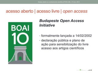 acesso aberto | acesso livre | open access
Budapeste Open Access
Initiative
• formalmente lançada a 14/02/2002
• declaração pública e plano de
ação para sensibilização do livre
acesso aos artigos científicos
Acesso aberto ao conhecimento científico |FCSH-UNL | 13 nov. 2013
 