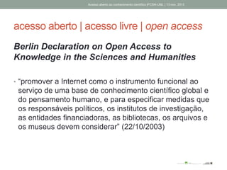 acesso aberto | acesso livre | open access
Berlin Declaration on Open Access to
Knowledge in the Sciences and Humanities
• “promover a Internet como o instrumento funcional ao
serviço de uma base de conhecimento científico global e
do pensamento humano, e para especificar medidas que
os responsáveis políticos, os institutos de investigação,
as entidades financiadoras, as bibliotecas, os arquivos e
os museus devem considerar” (22/10/2003)
Acesso aberto ao conhecimento científico |FCSH-UNL | 13 nov. 2013
 