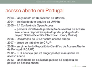 acesso aberto em Portugal
• 2003 – lançamento do Repositório da UMinho
• 2004 – política de auto-arquivo da UMinho
• 2005 – 1.ª Conferência Open Access
– primeira iniciativa de publicação de revistas de acesso
livre, com a disponibilização do portal português do
projeto Scielo (Scientific Electronic Library Online)
• 2006 – Declaração do CRUP sobre acesso aberto
• 2007 – grupo de trabalho do CRUP
• 2008 – surgimento do Repositório Científico de Acesso Aberto
de Portugal (RCAAP)
• 2012 – FCT anuncia que irá lançar política mantadória de
acesso aberto
• 2013 – lançamento da discussão pública da proposta de
política de acesso aberto
Acesso aberto ao conhecimento científico |FCSH-UNL | 13 nov. 2013
 