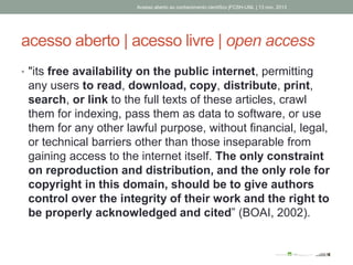 acesso aberto | acesso livre | open access
• "its free availability on the public internet, permitting
any users to read, download, copy, distribute, print,
search, or link to the full texts of these articles, crawl
them for indexing, pass them as data to software, or use
them for any other lawful purpose, without financial, legal,
or technical barriers other than those inseparable from
gaining access to the internet itself. The only constraint
on reproduction and distribution, and the only role for
copyright in this domain, should be to give authors
control over the integrity of their work and the right to
be properly acknowledged and cited” (BOAI, 2002).
Acesso aberto ao conhecimento científico |FCSH-UNL | 13 nov. 2013
 