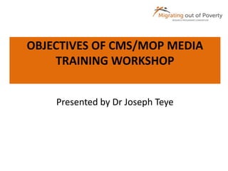 OBJECTIVES OF CMS/MOP MEDIA 
TRAINING WORKSHOP 
Presented by Dr Joseph Teye 
 