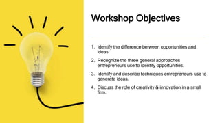 Workshop Objectives
1. Identify the difference between opportunities and
ideas.
2. Recognize the three general approaches
entrepreneurs use to identify opportunities.
3. Identify and describe techniques entrepreneurs use to
generate ideas.
4. Discuss the role of creativity & innovation in a small
firm.
 