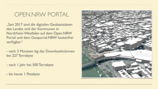 „Seit 2017 sind die digitalen Geobasisdaten
des Landes und der Kommunen in
Nordrhein-Westfalen auf dem Open.NRW
Portal und dem Geoportal.NRW kostenfrei
verfügbar.“
- nach 3 Monaten lag das Downloadvolumen
bei 227 Terrabyte
- nach 1 Jahr bei 500 Terrabyte
- bis heute 1 Petabyte
OPEN.NRW PORTAL
 