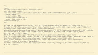 ... 
 
<body> 
<h1 style="color:darkorchid;" >Überschrift</h1> 
<div id="mapid"></div> 
<img src=„file:///Users/thomastursics/Pictures/Familienfotos%202016/Thomas.jpg" style=" 
width: 200px; 
border-radius: 50px; 
border-top-left-radius: 0; 
border: 2px black solid;"> 
<p>Hello World</p> 
<hr> 
 
<iframe id="datawrapper-chart-ErsN3" src="http://datawrapper.dwcdn.net/ErsN3/1/" scrolling="no"
frameborder="0" allowtransparency="true" style="width: 0; min-width: 100% !important;" height="12115"></
iframe><script type="text/javascript">if("undefined"==typeof
window.datawrapper)window.datawrapper={};window.datawrapper["ErsN3"]={},window.datawrapper["ErsN3"].embedDe
ltas={"100":12170.5,"200":12142.5,"300":12115.5,"400":12115.5,"500":12115.5,"700":12115.5,"800":
12115.5,"900":12115.5,"1000":
12115.5},window.datawrapper["ErsN3"].iframe=document.getElementById("datawrapper-chart-
ErsN3"),window.datawrapper["ErsN3"].iframe.style.height=window.datawrapper["ErsN3"].embedDeltas[Math.min(1e
3,Math.max(100*Math.floor(window.datawrapper["ErsN3"].iframe.offsetWidth/100),100))]
+"px",window.addEventListener("message",function(a){if("undefined"!=typeof a.data["datawrapper-
height"])for(var b in a.data["datawrapper-
height"])if("ErsN3"==b)window.datawrapper["ErsN3"].iframe.style.height=a.data["datawrapper-height"][b]
+"px"});</script> 
 
...
 