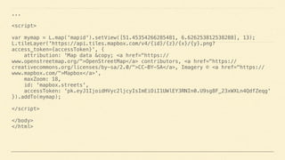 ... 
 
<script> 
 
var mymap = L.map('mapid').setView([51.45354266285481, 6.626253812538288], 13); 
L.tileLayer('https://api.tiles.mapbox.com/v4/{id}/{z}/{x}/{y}.png?
access_token={accessToken}', { 
attribution: 'Map data &copy; <a href="https://
www.openstreetmap.org/">OpenStreetMap</a> contributors, <a href="https://
creativecommons.org/licenses/by-sa/2.0/">CC-BY-SA</a>, Imagery © <a href="https://
www.mapbox.com/">Mapbox</a>', 
maxZoom: 18, 
id: 'mapbox.streets', 
accessToken: 'pk.eyJ1IjoidHVyc2ljcyIsImEiOiI1UWlEY3RNIn0.U9sg8F_23xWXLn4QdfZeqg' 
}).addTo(mymap); 
 
</script> 
 
</body> 
</html>
 