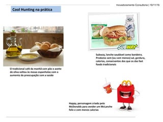 Inovadoramente Consultoria | 16/11/16
O tradicional café da manhã com pão e azeite
de oliva voltou às mesas espanholas com o
aumento da preocupação com a saúde
Happy, personagem criado pelo
McDonalds para vender um McLanche
feliz e com menos calorias
Cool Hunting na prática
Subway, lanche saudável como bandeira.
Produtos sem (ou com menos) sal, gordura,
calorias, conservantes dos que os das fast
foods tradicionais
 