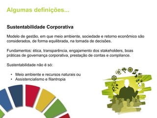 Algumas definições...
Sustentabilidade Corporativa
Modelo de gestão, em que meio ambiente, sociedade e retorno econômico são
considerados, de forma equilibrada, na tomada de decisões.
Fundamentos: ética, transparência, engajamento dos stakeholders, boas
práticas de governança corporativa, prestação de contas e compliance.
Sustentabilidade não é só:
• Meio ambiente e recursos naturais ou
• Assistencialismo e filantropia
 