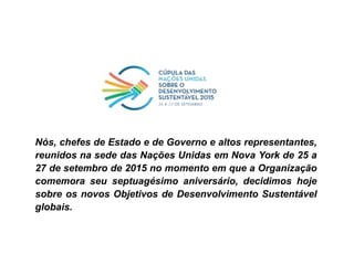 Nós, chefes de Estado e de Governo e altos representantes,
reunidos na sede das Nações Unidas em Nova York de 25 a
27 de setembro de 2015 no momento em que a Organização
comemora seu septuagésimo aniversário, decidimos hoje
sobre os novos Objetivos de Desenvolvimento Sustentável
globais.
 