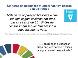 Um terço da população mundial não tem acesso
a água tratada
Metade da população brasileira ainda
não tem esgoto coletado em suas
casas e cerca de 35 milhões de
pessoas nem sequer têm acesso a
água tratada no País.
Fonte: dados de 2014 do Sistema Nacional de Informações sobre Saneamento (SNIS), divulgados pelo Ministério das Cidades.
”...748 milhões de pessoas
ainda não têm acesso a fontes
de água potável de qualidade.”
 