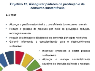 Objetivo 12. Assegurar padrões de produção e de
consumo sustentáveis
Até 2030
• Alcançar a gestão sustentável e o uso eficiente dos recursos naturais
• Reduzir a geração de resíduos por meio da prevenção, redução,
reciclagem e reuso
• Reduzir pela metade o desperdício de alimentos per capita no mundo
• Garantir informação e conscientização para o desenvolvimento
sustentável
• Incentivar empresas a adotar práticas
sustentáveis
• Alcançar o manejo ambientalmente
saudável de produtos químicos e resíduos
 