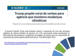 O governo Donald Trump está tentando reduzir o orçamento de uma das principais
agências de ciência climática do governo em 17%, provocando cortes acentuados no
financiamento de pesquisas e programas de satélite, de acordo com um memorando de
orçamento de quatro páginas obtido pelo jornal "The Washington Post".
http://oglobo.globo.com/sociedade/trump-propoe-corte-de-verbas-para-agencia-que-
monitora-mudancas-climaticas-21013090
 