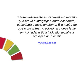 “Desenvolvimento sustentável é o modelo
que prevê a integração entre economia,
sociedade e meio ambiente; É a noção de
que o crescimento econômico deve levar
em consideração a inclusão social e a
proteção ambiental”
www.rio20.com.br
 
