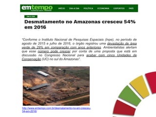 “Conforme o Instituto Nacional de Pesquisas Espaciais (Inpe), no período de
agosto de 2015 e julho de 2016, o órgão registrou uma devastação de área
verde de 29% em comparação com anos anteriores. Ambientalistas alertam
que esse número pode crescer por conta de uma proposta que está em
discussão no Congresso Nacional para acabar com cinco Unidades de
Conservação (UC) no sul do Amazonas”.
http://www.emtempo.com.br/desmatamento-no-am-cresceu-
54-em-2016/
 
