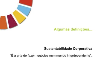 Algumas definições...
Sustentabilidade Corporativa
“É a arte de fazer negócios num mundo interdependente”.
 