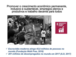 Promover o crescimento econômico permanente,
inclusivo e sustentável, empregos plenos e
produtivos e trabalho decente para todos
 Escravidão moderna atinge 45,8 milhões de pessoas no
mundo (Fundação Walk Free, 2016)
 201 milhões de desempregados no mundo em 2017 (ILO, 2017)
 