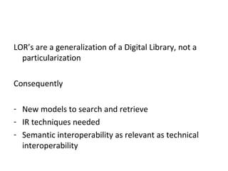 LOR’s are a generalization of a Digital Library, not a
particularization
Consequently
- New models to search and retrieve
- IR techniques needed
- Semantic interoperability as relevant as technical
interoperability
 