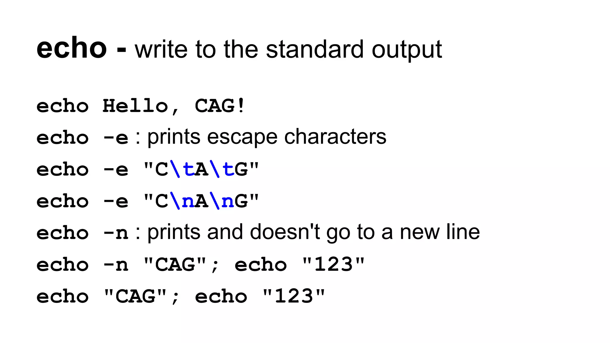 echo - write to the standard output
echo Hello, CAG!
echo -e : prints escape characters
echo -e "CtAtG"
echo -e "CnAnG"
echo -n : prints and doesn't go to a new line
echo -n "CAG"; echo "123"
echo "CAG"; echo "123"
 