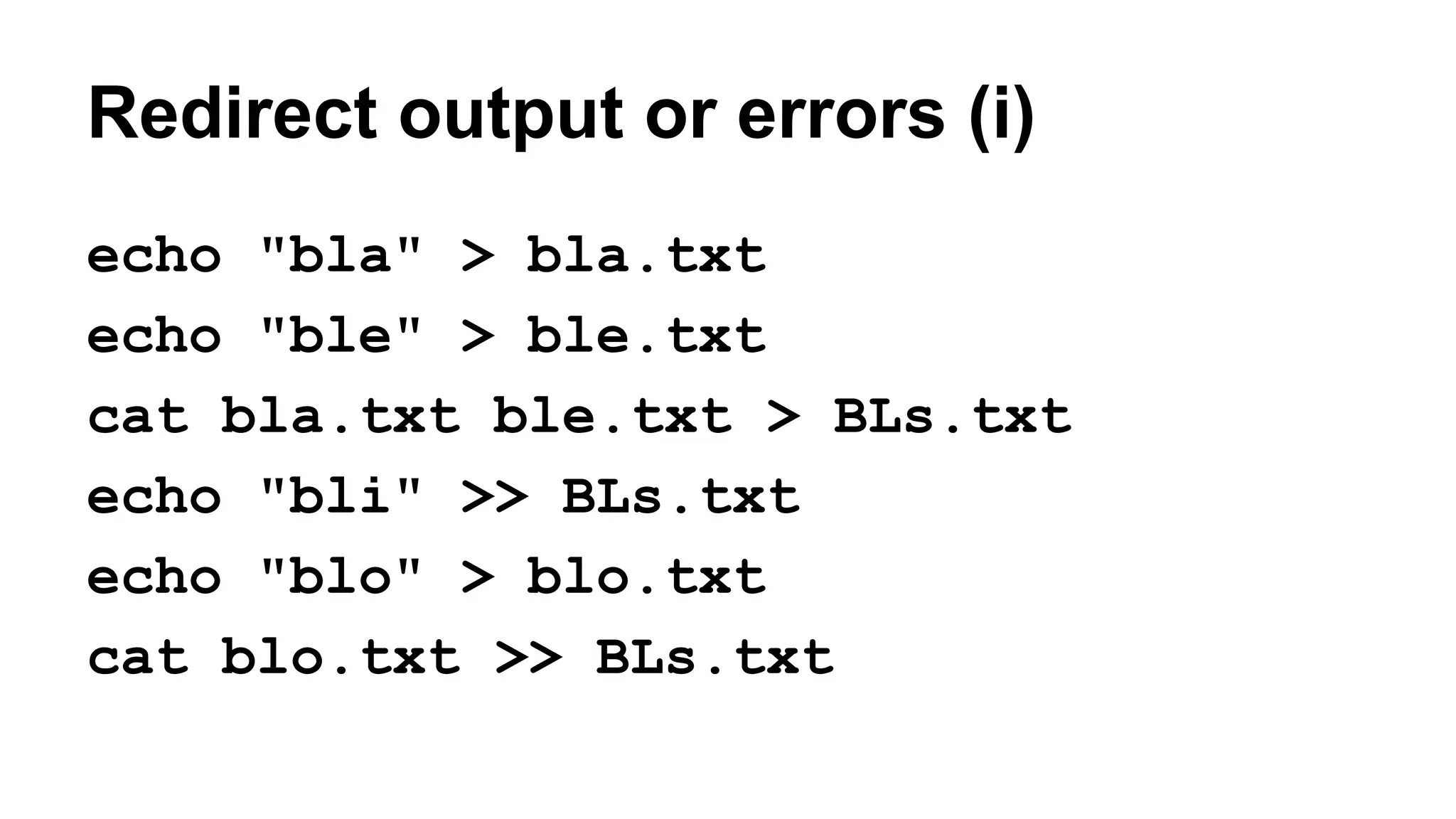 Redirect output or errors (i)
echo "bla" > bla.txt
echo "ble" > ble.txt
cat bla.txt ble.txt > BLs.txt
echo "bli" >> BLs.txt
echo "blo" > blo.txt
cat blo.txt >> BLs.txt
 
