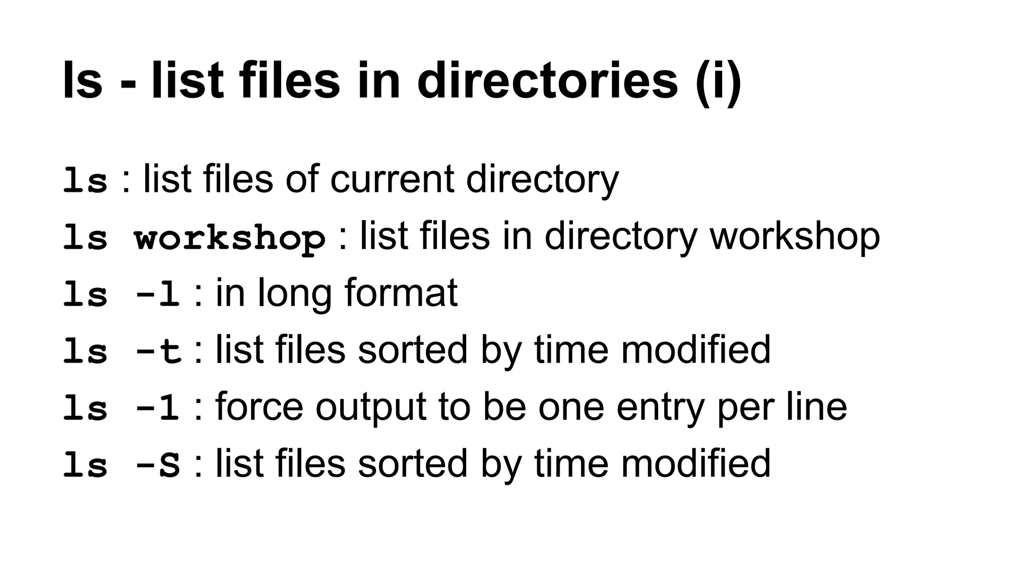 ls - list files in directories (i)
ls : list files of current directory
ls workshop : list files in directory workshop
ls -l : in long format
ls -t : list files sorted by time modified
ls -1 : force output to be one entry per line
ls -S : list files sorted by time modified
 