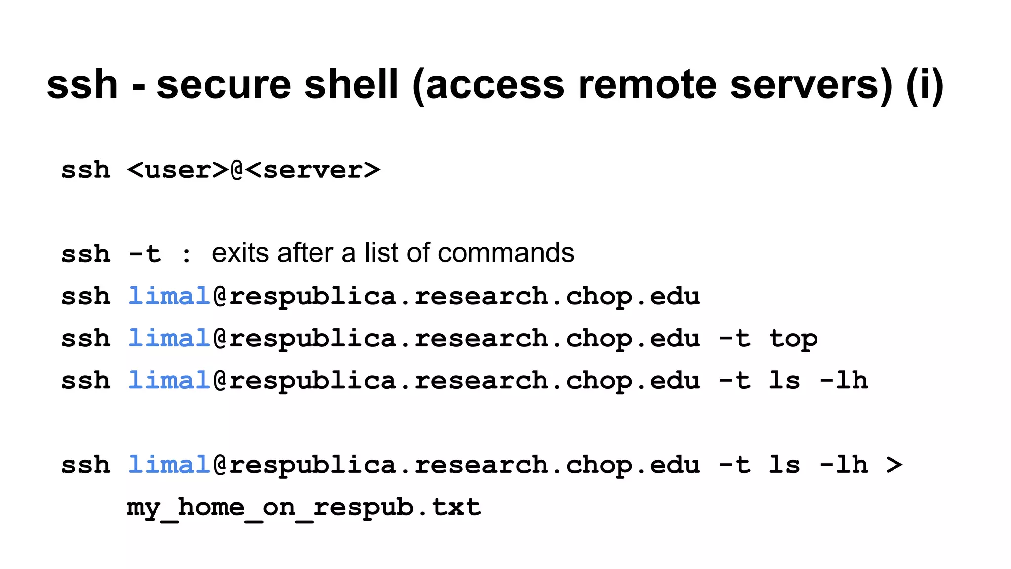ssh - secure shell (access remote servers) (i)
ssh <user>@<server>
ssh -t : exits after a list of commands
ssh limal@respublica.research.chop.edu
ssh limal@respublica.research.chop.edu -t top
ssh limal@respublica.research.chop.edu -t ls -lh
ssh limal@respublica.research.chop.edu -t ls -lh >
my_home_on_respub.txt
 