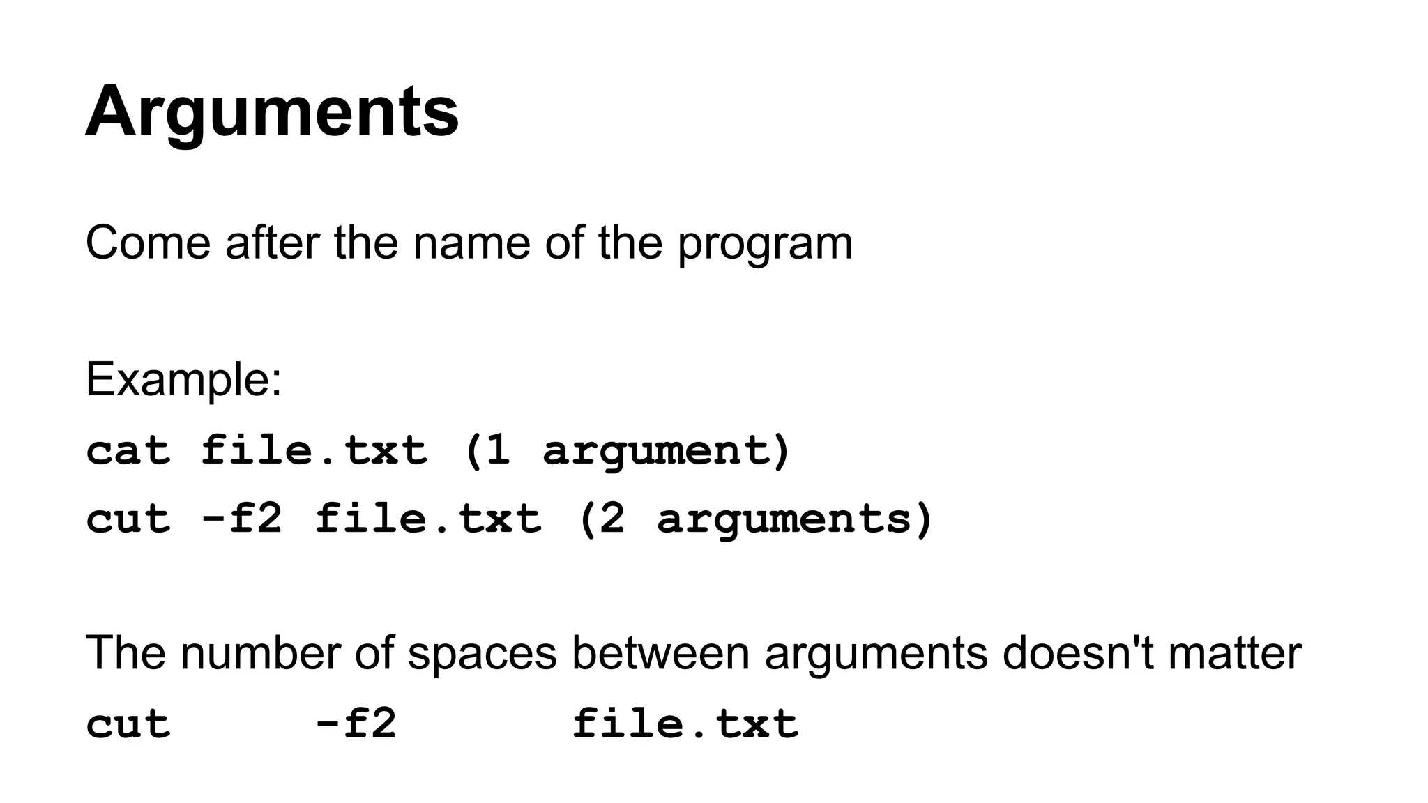 Arguments
Come after the name of the program
Example:
cat file.txt (1 argument)
cut -f2 file.txt (2 arguments)
The number of spaces between arguments doesn't matter
cut -f2 file.txt
 