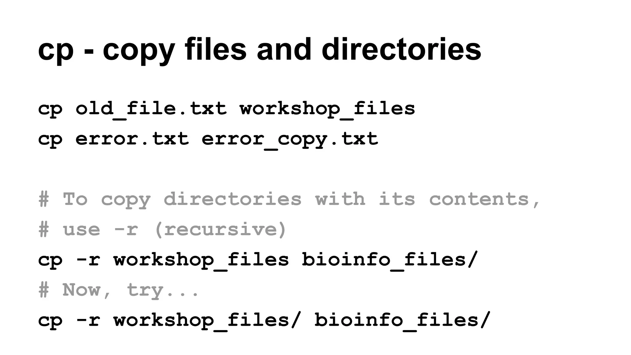 cp - copy files and directories
cp old_file.txt workshop_files
cp error.txt error_copy.txt
# To copy directories with its contents,
# use -r (recursive)
cp -r workshop_files bioinfo_files/
# Now, try...
cp -r workshop_files/ bioinfo_files/
 