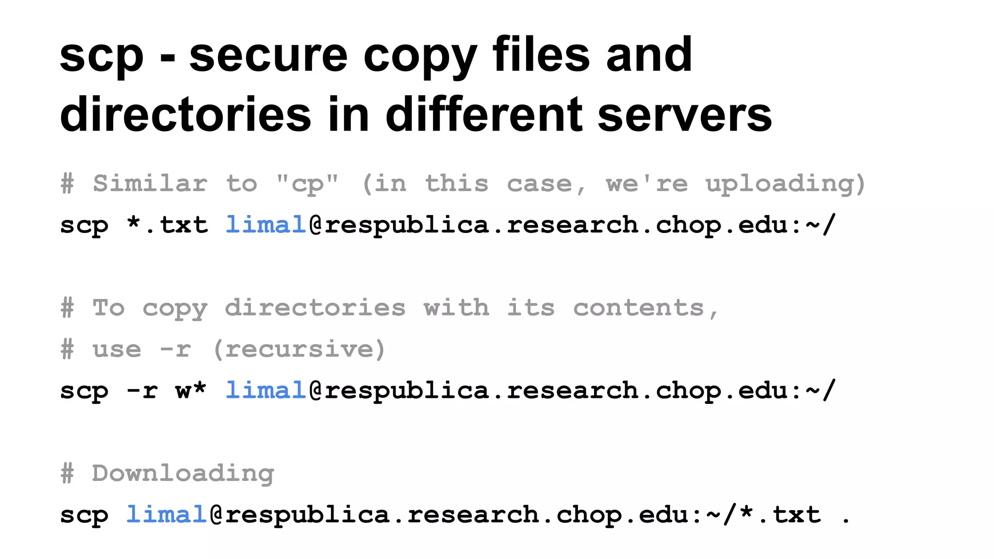 scp - secure copy files and
directories in different servers
# Similar to "cp" (in this case, we're uploading)
scp *.txt limal@respublica.research.chop.edu:~/
# To copy directories with its contents,
# use -r (recursive)
scp -r w* limal@respublica.research.chop.edu:~/
# Downloading
scp limal@respublica.research.chop.edu:~/*.txt .
 