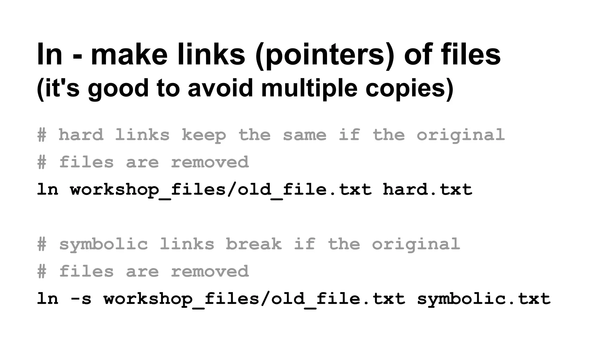 ln - make links (pointers) of files
(it's good to avoid multiple copies)
# hard links keep the same if the original
# files are removed
ln workshop_files/old_file.txt hard.txt
# symbolic links break if the original
# files are removed
ln -s workshop_files/old_file.txt symbolic.txt
 