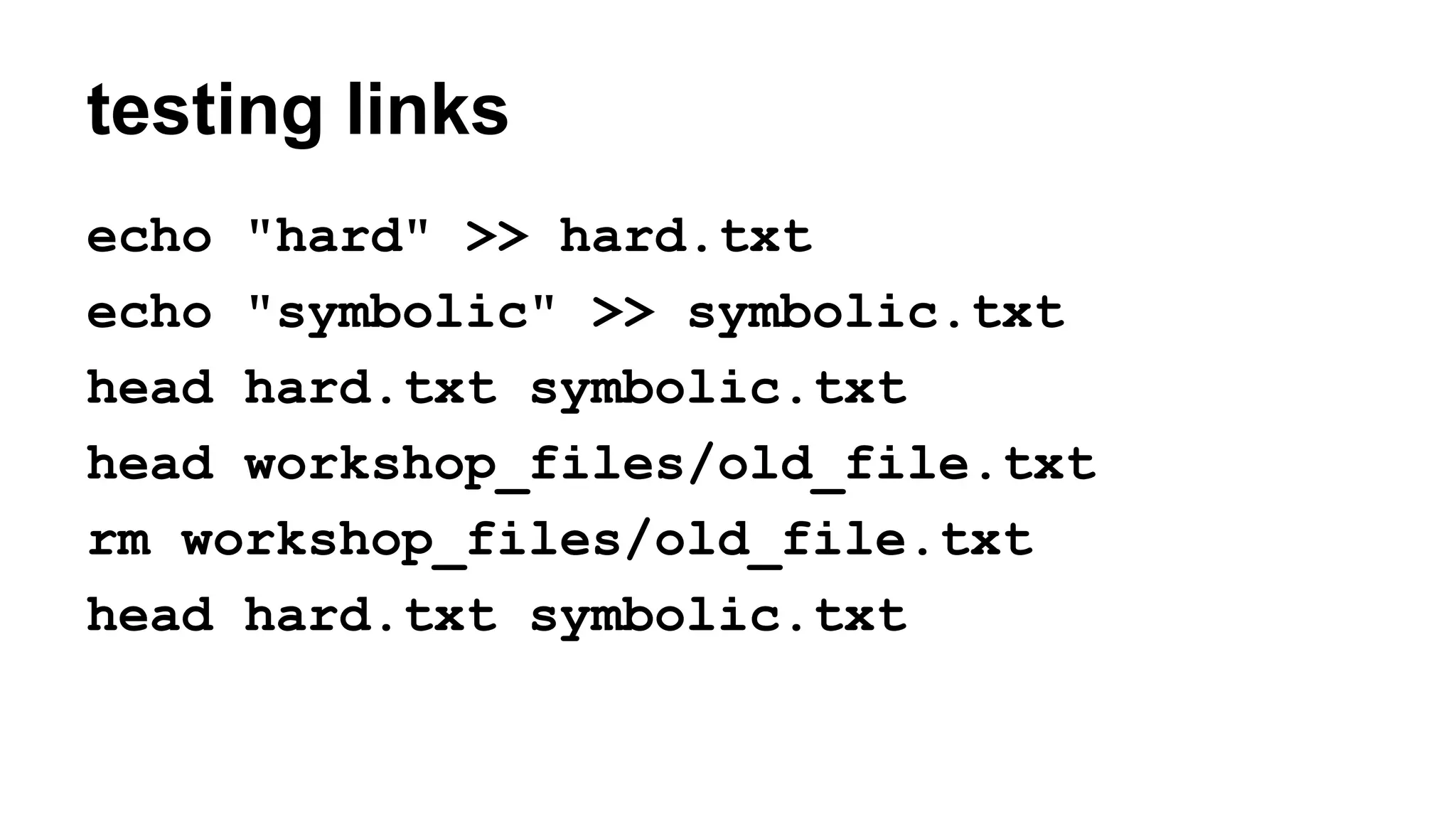 testing links
echo "hard" >> hard.txt
echo "symbolic" >> symbolic.txt
head hard.txt symbolic.txt
head workshop_files/old_file.txt
rm workshop_files/old_file.txt
head hard.txt symbolic.txt
 