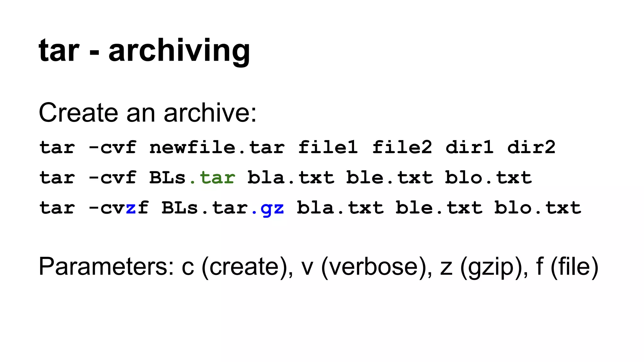 tar - archiving
Create an archive:
tar -cvf newfile.tar file1 file2 dir1 dir2
tar -cvf BLs.tar bla.txt ble.txt blo.txt
tar -cvzf BLs.tar.gz bla.txt ble.txt blo.txt
Parameters: c (create), v (verbose), z (gzip), f (file)
 