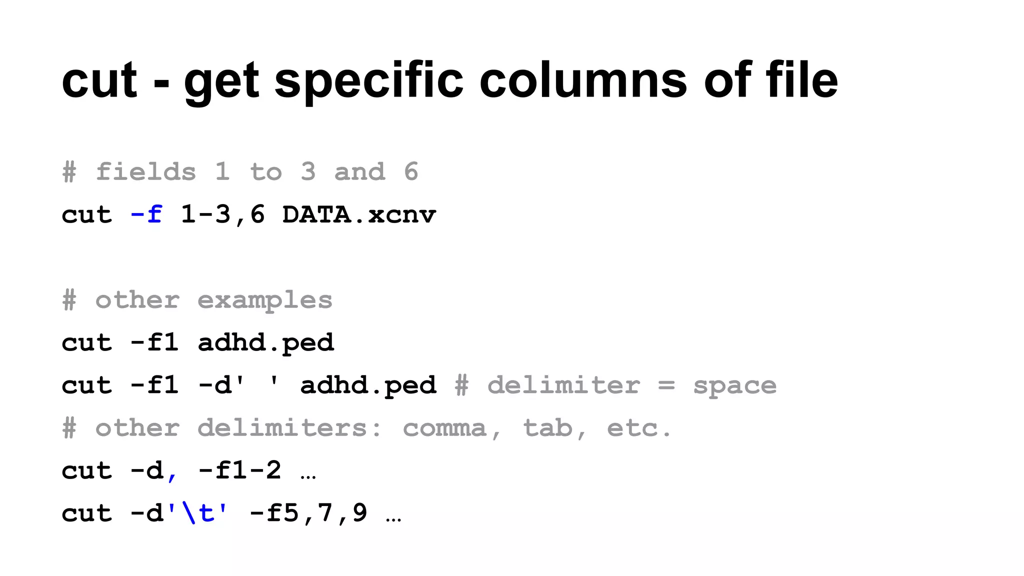 cut - get specific columns of file
# fields 1 to 3 and 6
cut -f 1-3,6 DATA.xcnv
# other examples
cut -f1 adhd.ped
cut -f1 -d' ' adhd.ped # delimiter = space
# other delimiters: comma, tab, etc.
cut -d, -f1-2 …
cut -d't' -f5,7,9 …
 
