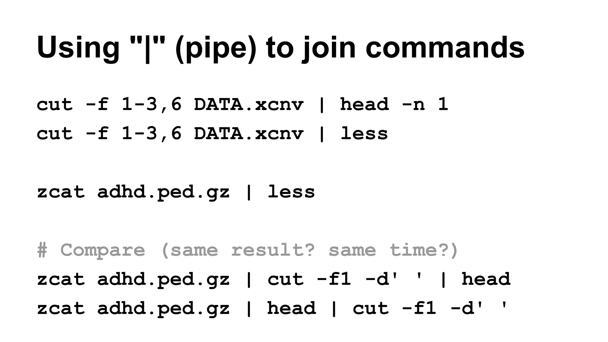 Using "|" (pipe) to join commands
cut -f 1-3,6 DATA.xcnv | head -n 1
cut -f 1-3,6 DATA.xcnv | less
zcat adhd.ped.gz | less
# Compare (same result? same time?)
zcat adhd.ped.gz | cut -f1 -d' ' | head
zcat adhd.ped.gz | head | cut -f1 -d' '
 