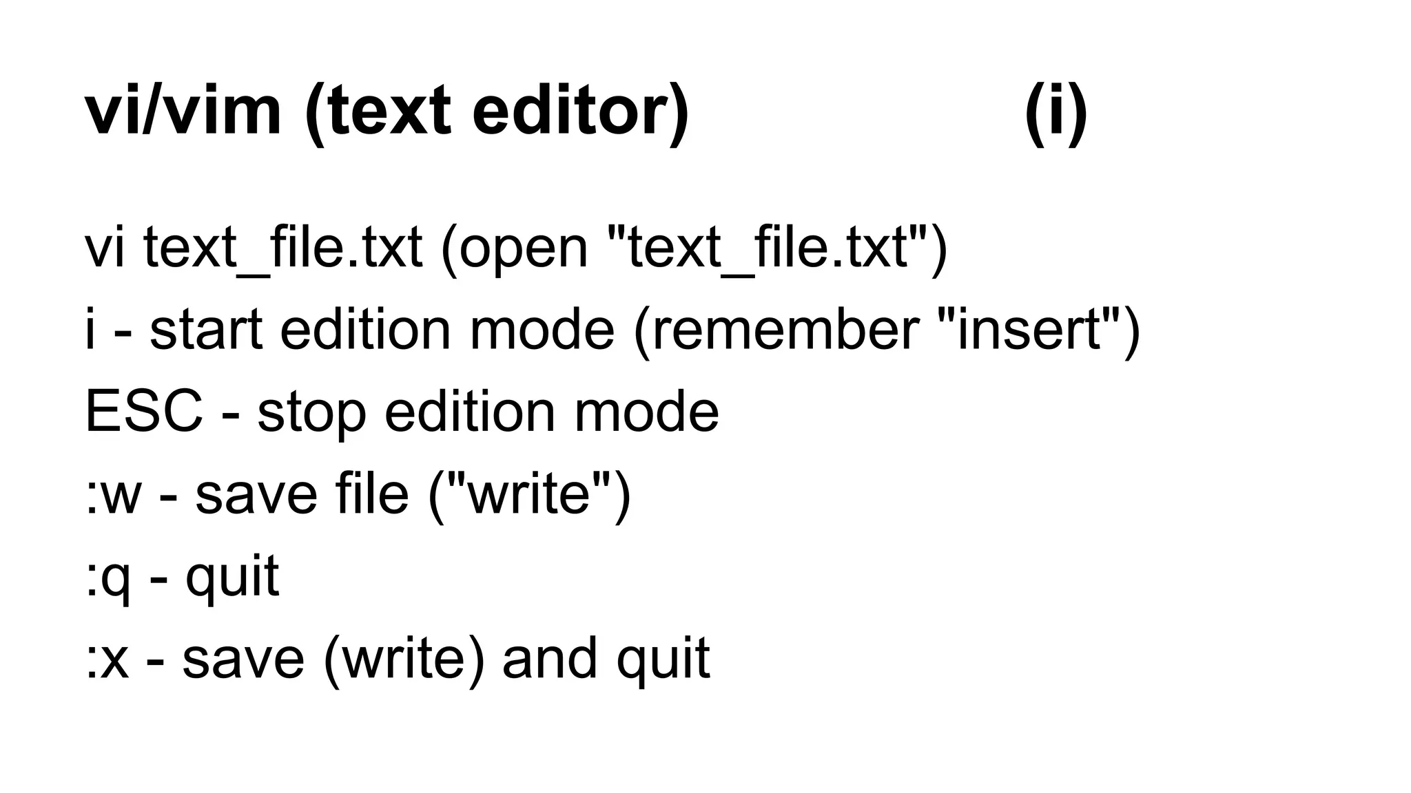 vi/vim (text editor) (i)
vi text_file.txt (open "text_file.txt")
i - start edition mode (remember "insert")
ESC - stop edition mode
:w - save file ("write")
:q - quit
:x - save (write) and quit
 